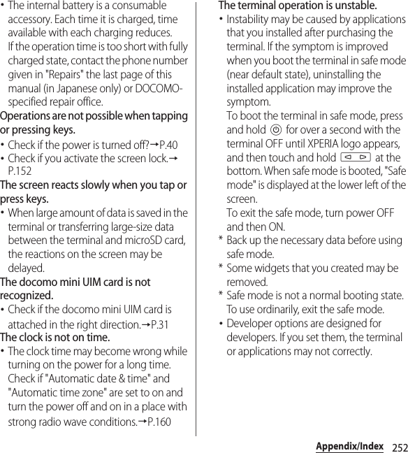252Appendix/Index･The internal battery is a consumable accessory. Each time it is charged, time available with each charging reduces.If the operation time is too short with fully charged state, contact the phone number given in &quot;Repairs&quot; the last page of this manual (in Japanese only) or DOCOMO-specified repair office.Operations are not possible when tapping or pressing keys.･Check if the power is turned off?→P.40･Check if you activate the screen lock.→P.152The screen reacts slowly when you tap or press keys.･When large amount of data is saved in the terminal or transferring large-size data between the terminal and microSD card, the reactions on the screen may be delayed.The docomo mini UIM card is not recognized.･Check if the docomo mini UIM card is attached in the right direction.→P.31The clock is not on time.･The clock time may become wrong while turning on the power for a long time. Check if &quot;Automatic date &amp; time&quot; and &quot;Automatic time zone&quot; are set to on and turn the power off and on in a place with strong radio wave conditions.→P.160The terminal operation is unstable.･Instability may be caused by applications that you installed after purchasing the terminal. If the symptom is improved when you boot the terminal in safe mode (near default state), uninstalling the installed application may improve the symptom.To boot the terminal in safe mode, press and hold P for over a second with the terminal OFF until XPERIA logo appears, and then touch and hold m at the bottom. When safe mode is booted, &quot;Safe mode&quot; is displayed at the lower left of the screen.To exit the safe mode, turn power OFF and then ON.* Back up the necessary data before using safe mode.* Some widgets that you created may be removed.* Safe mode is not a normal booting state. To use ordinarily, exit the safe mode.･Developer options are designed for developers. If you set them, the terminal or applications may not correctly.