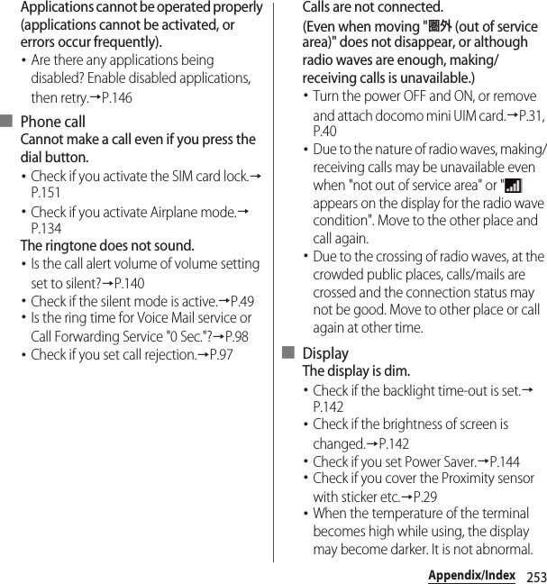 253Appendix/IndexApplications cannot be operated properly (applications cannot be activated, or errors occur frequently).･Are there any applications being disabled? Enable disabled applications, then retry.→P.146■ Phone callCannot make a call even if you press the dial button.･Check if you activate the SIM card lock.→P.151･Check if you activate Airplane mode.→P.134The ringtone does not sound.･Is the call alert volume of volume setting set to silent?→P.140･Check if the silent mode is active.→P.49･Is the ring time for Voice Mail service or Call Forwarding Service &quot;0 Sec.&quot;?→P.98･Check if you set call rejection.→P.97Calls are not connected.(Even when moving &quot;圏外 (out of service area)&quot; does not disappear, or although radio waves are enough, making/receiving calls is unavailable.)･Turn the power OFF and ON, or remove and attach docomo mini UIM card.→P.31, P.40･Due to the nature of radio waves, making/receiving calls may be unavailable even when &quot;not out of service area&quot; or &quot;  appears on the display for the radio wave condition&quot;. Move to the other place and call again.･Due to the crossing of radio waves, at the crowded public places, calls/mails are crossed and the connection status may not be good. Move to other place or call again at other time.■ DisplayThe display is dim.･Check if the backlight time-out is set.→P.142･Check if the brightness of screen is changed.→P.142･Check if you set Power Saver.→P.144･Check if you cover the Proximity sensor with sticker etc.→P.29･When the temperature of the terminal becomes high while using, the display may become darker. It is not abnormal.