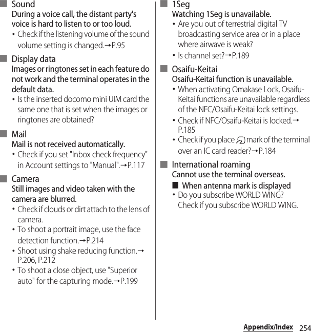 254Appendix/Index■ SoundDuring a voice call, the distant party&apos;s voice is hard to listen to or too loud.･Check if the listening volume of the sound volume setting is changed.→P.95■ Display dataImages or ringtones set in each feature do not work and the terminal operates in the default data.･Is the inserted docomo mini UIM card the same one that is set when the images or ringtones are obtained?■ MailMail is not received automatically.･Check if you set &quot;Inbox check frequency&quot; in Account settings to &quot;Manual&quot;.→P.117■ CameraStill images and video taken with the camera are blurred.･Check if clouds or dirt attach to the lens of camera.･To shoot a portrait image, use the face detection function.→P.214･Shoot using shake reducing function.→P.206, P.212･To shoot a close object, use &quot;Superior auto&quot; for the capturing mode.→P.199■ 1SegWatching 1Seg is unavailable.･Are you out of terrestrial digital TV broadcasting service area or in a place where airwave is weak?･Is channel set?→P.189■ Osaifu-KeitaiOsaifu-Keitai function is unavailable.･When activating Omakase Lock, Osaifu-Keitai functions are unavailable regardless of the NFC/Osaifu-Keitai lock settings.･Check if NFC/Osaifu-Keitai is locked.→P.185･Check if you place   mark of the terminal over an IC card reader?→P.184■ International roamingCannot use the terminal overseas.■When antenna mark is displayed･Do you subscribe WORLD WING?Check if you subscribe WORLD WING.