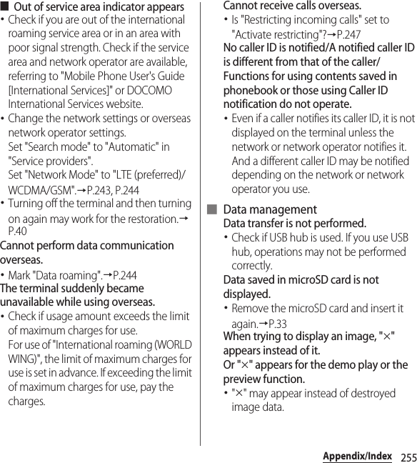 255Appendix/Index■Out of service area indicator appears･Check if you are out of the international roaming service area or in an area with poor signal strength. Check if the service area and network operator are available, referring to &quot;Mobile Phone User&apos;s Guide [International Services]&quot; or DOCOMO International Services website.･Change the network settings or overseas network operator settings.Set &quot;Search mode&quot; to &quot;Automatic&quot; in &quot;Service providers&quot;.Set &quot;Network Mode&quot; to &quot;LTE (preferred)/WCDMA/GSM&quot;.→P.243, P.244･Turning off the terminal and then turning on again may work for the restoration.→P.40Cannot perform data communication overseas.･Mark &quot;Data roaming&quot;.→P.244The terminal suddenly became unavailable while using overseas.･Check if usage amount exceeds the limit of maximum charges for use.For use of &quot;International roaming (WORLD WING)&quot;, the limit of maximum charges for use is set in advance. If exceeding the limit of maximum charges for use, pay the charges.Cannot receive calls overseas.･Is &quot;Restricting incoming calls&quot; set to &quot;Activate restricting&quot;?→P.247No caller ID is notified/A notified caller ID is different from that of the caller/Functions for using contents saved in phonebook or those using Caller ID notification do not operate.･Even if a caller notifies its caller ID, it is not displayed on the terminal unless the network or network operator notifies it. And a different caller ID may be notified depending on the network or network operator you use.■ Data managementData transfer is not performed.･Check if USB hub is used. If you use USB hub, operations may not be performed correctly.Data saved in microSD card is not displayed.･Remove the microSD card and insert it again.→P.33When trying to display an image, &quot;×&quot; appears instead of it.Or &quot;×&quot; appears for the demo play or the preview function.･&quot;×&quot; may appear instead of destroyed image data.