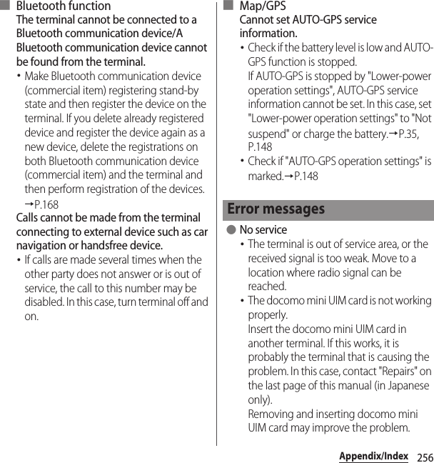 256Appendix/Index■ Bluetooth functionThe terminal cannot be connected to a Bluetooth communication device/A Bluetooth communication device cannot be found from the terminal.･Make Bluetooth communication device (commercial item) registering stand-by state and then register the device on the terminal. If you delete already registered device and register the device again as a new device, delete the registrations on both Bluetooth communication device (commercial item) and the terminal and then perform registration of the devices.→P.168Calls cannot be made from the terminal connecting to external device such as car navigation or handsfree device.･If calls are made several times when the other party does not answer or is out of service, the call to this number may be disabled. In this case, turn terminal off and on.■ Map/GPSCannot set AUTO-GPS service information.･Check if the battery level is low and AUTO-GPS function is stopped.If AUTO-GPS is stopped by &quot;Lower-power operation settings&quot;, AUTO-GPS service information cannot be set. In this case, set &quot;Lower-power operation settings&quot; to &quot;Not suspend&quot; or charge the battery.→P.35, P.148･Check if &quot;AUTO-GPS operation settings&quot; is marked.→P.148 ●No service･The terminal is out of service area, or the received signal is too weak. Move to a location where radio signal can be reached.･The docomo mini UIM card is not working properly.Insert the docomo mini UIM card in another terminal. If this works, it is probably the terminal that is causing the problem. In this case, contact &quot;Repairs&quot; on the last page of this manual (in Japanese only).Removing and inserting docomo mini UIM card may improve the problem.Error messages