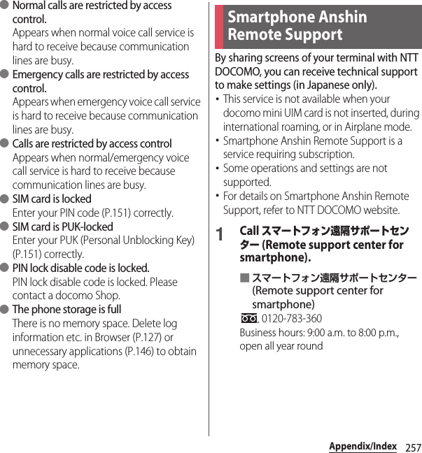 257Appendix/Index ●Normal calls are restricted by access control.Appears when normal voice call service is hard to receive because communication lines are busy. ●Emergency calls are restricted by access control.Appears when emergency voice call service is hard to receive because communication lines are busy. ●Calls are restricted by access controlAppears when normal/emergency voice call service is hard to receive because communication lines are busy. ●SIM card is lockedEnter your PIN code (P.151) correctly. ●SIM card is PUK-lockedEnter your PUK (Personal Unblocking Key) (P.151) correctly. ●PIN lock disable code is locked.PIN lock disable code is locked. Please contact a docomo Shop. ●The phone storage is fullThere is no memory space. Delete log information etc. in Browser (P.127) or unnecessary applications (P.146) to obtain memory space.By sharing screens of your terminal with NTT DOCOMO, you can receive technical support to make settings (in Japanese only).･This service is not available when your docomo mini UIM card is not inserted, during international roaming, or in Airplane mode.･Smartphone Anshin Remote Support is a service requiring subscription.･Some operations and settings are not supported.･For details on Smartphone Anshin Remote Support, refer to NTT DOCOMO website.1Call スマートフォン遠隔サポートセンター (Remote support center for smartphone).■スマートフォン遠隔サポートセンター (Remote support center for smartphone) 0120-783-360Business hours: 9:00 a.m. to 8:00 p.m., open all year roundSmartphone Anshin Remote Support 