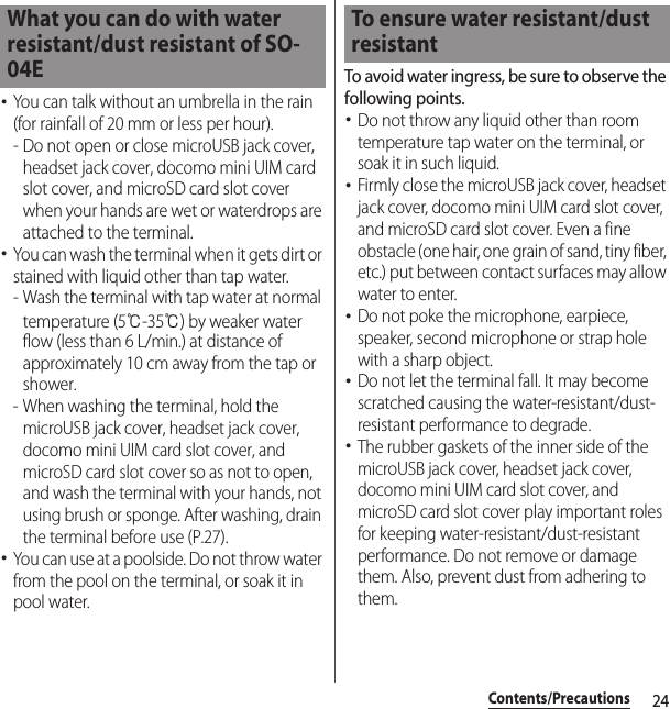 24Contents/Precautions･You can talk without an umbrella in the rain (for rainfall of 20 mm or less per hour).- Do not open or close microUSB jack cover, headset jack cover, docomo mini UIM card slot cover, and microSD card slot cover when your hands are wet or waterdrops are attached to the terminal.･You can wash the terminal when it gets dirt or stained with liquid other than tap water.- Wash the terminal with tap water at normal temperature (5℃-35℃) by weaker water flow (less than 6 L/min.) at distance of approximately 10 cm away from the tap or shower.- When washing the terminal, hold the microUSB jack cover, headset jack cover, docomo mini UIM card slot cover, and microSD card slot cover so as not to open, and wash the terminal with your hands, not using brush or sponge. After washing, drain the terminal before use (P.27).･You can use at a poolside. Do not throw water from the pool on the terminal, or soak it in pool water.To avoid water ingress, be sure to observe the following points.･Do not throw any liquid other than room temperature tap water on the terminal, or soak it in such liquid.･Firmly close the microUSB jack cover, headset jack cover, docomo mini UIM card slot cover, and microSD card slot cover. Even a fine obstacle (one hair, one grain of sand, tiny fiber, etc.) put between contact surfaces may allow water to enter.･Do not poke the microphone, earpiece, speaker, second microphone or strap hole with a sharp object.･Do not let the terminal fall. It may become scratched causing the water-resistant/dust-resistant performance to degrade.･The rubber gaskets of the inner side of the microUSB jack cover, headset jack cover, docomo mini UIM card slot cover, and microSD card slot cover play important roles for keeping water-resistant/dust-resistant performance. Do not remove or damage them. Also, prevent dust from adhering to them.What you can do with water resistant/dust resistant of SO-04ETo ensure water resistant/dust resistant