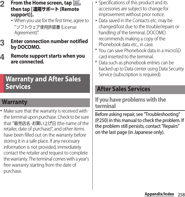 258Appendix/Index2From the Home screen, tap  , then tap [遠隔サポート (Remote support)].･When you use for the first time, agree to &quot;ソフトウェア使用許諾書 (License Agreement)&quot;.3Enter connection number notified by DOCOMO.4Remote support starts when you are connected.･Make sure that the warranty is received with the terminal upon purchase. Check to be sure that &quot;販売店名・お買い上げ日 (the name of the retailer, date of purchase)&quot;, and other items have been filled out on the warranty before storing it in a safe place. If any necessary information is not provided, immediately contact the retailer and request to complete the warranty. The terminal comes with a year&apos;s free warranty starting from the date of purchase.･Specifications of this product and its accessories are subject to change for improvement without prior notice.･Data saved in the Contacts etc. may be changed/lost due to the trouble/repairs or handling of the terminal. DOCOMO recommends making a copy of the Phonebook data etc., in case.* You can save Phonebook data in a microSD card inserted to the terminal.* Data such as phonebook entries can be backed up to Data center using Data Security Service (subscription is required).If you have problems with the terminalBefore asking repair, see &quot;Troubleshooting&quot; (P.250) in this manual to check the problem. If the problem still persists, contact &quot;Repairs&quot; on the last page (in Japanese only).Warranty and After Sales ServicesWarrantyAfter Sales Services