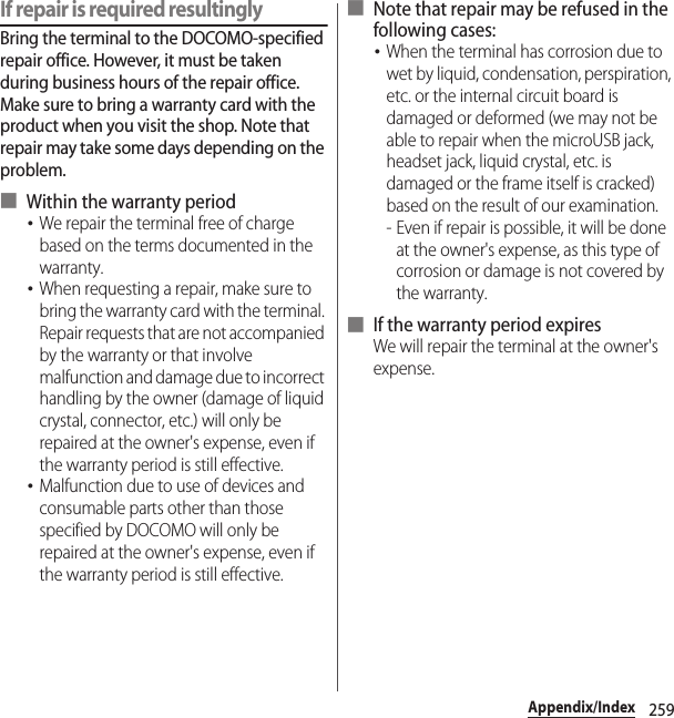 259Appendix/IndexIf repair is required resultinglyBring the terminal to the DOCOMO-specified repair office. However, it must be taken during business hours of the repair office. Make sure to bring a warranty card with the product when you visit the shop. Note that repair may take some days depending on the problem.■ Within the warranty period･We repair the terminal free of charge based on the terms documented in the warranty.･When requesting a repair, make sure to bring the warranty card with the terminal. Repair requests that are not accompanied by the warranty or that involve malfunction and damage due to incorrect handling by the owner (damage of liquid crystal, connector, etc.) will only be repaired at the owner&apos;s expense, even if the warranty period is still effective.･Malfunction due to use of devices and consumable parts other than those specified by DOCOMO will only be repaired at the owner&apos;s expense, even if the warranty period is still effective.■ Note that repair may be refused in the following cases:･When the terminal has corrosion due to wet by liquid, condensation, perspiration, etc. or the internal circuit board is damaged or deformed (we may not be able to repair when the microUSB jack, headset jack, liquid crystal, etc. is damaged or the frame itself is cracked) based on the result of our examination.- Even if repair is possible, it will be done at the owner&apos;s expense, as this type of corrosion or damage is not covered by the warranty.■ If the warranty period expiresWe will repair the terminal at the owner&apos;s expense.