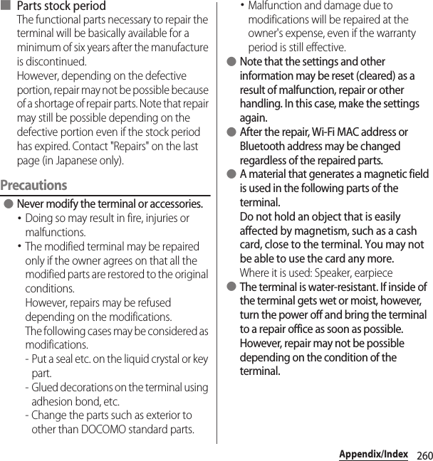 260Appendix/Index■ Parts stock periodThe functional parts necessary to repair the terminal will be basically available for a minimum of six years after the manufacture is discontinued.However, depending on the defective portion, repair may not be possible because of a shortage of repair parts. Note that repair may still be possible depending on the defective portion even if the stock period has expired. Contact &quot;Repairs&quot; on the last page (in Japanese only).Precautions ●Never modify the terminal or accessories.･Doing so may result in fire, injuries or malfunctions.･The modified terminal may be repaired only if the owner agrees on that all the modified parts are restored to the original conditions.However, repairs may be refused depending on the modifications.The following cases may be considered as modifications.- Put a seal etc. on the liquid crystal or key part.- Glued decorations on the terminal using adhesion bond, etc.- Change the parts such as exterior to other than DOCOMO standard parts.･Malfunction and damage due to modifications will be repaired at the owner&apos;s expense, even if the warranty period is still effective. ●Note that the settings and other information may be reset (cleared) as a result of malfunction, repair or other handling. In this case, make the settings again. ●After the repair, Wi-Fi MAC address or Bluetooth address may be changed regardless of the repaired parts. ●A material that generates a magnetic field is used in the following parts of the terminal.Do not hold an object that is easily affected by magnetism, such as a cash card, close to the terminal. You may not be able to use the card any more.Where it is used: Speaker, earpiece ●The terminal is water-resistant. If inside of the terminal gets wet or moist, however, turn the power off and bring the terminal to a repair office as soon as possible. However, repair may not be possible depending on the condition of the terminal.