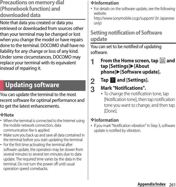 261Appendix/IndexPrecautions on memory dial (Phonebook function) and downloaded dataNote that data you created or data you retrieved or downloaded from sources other than your terminal may be changed or lost when you change the model or have repairs done to the terminal. DOCOMO shall have no liability for any change or loss of any kind. Under some circumstances, DOCOMO may replace your terminal with its equivalent instead of repairing it.You can update the terminal to the most recent software for optimal performance and to get the latest enhancements.❖Note･When the terminal is connected to the Internet using the mobile network connection, data communication fee is applied.･Make sure you back up and save all data contained in the terminal before you start updating the terminal.･For the first time activating the terminal after software update, the operation may be slower from several minutes to several ten minutes due to data update. The required time varies by the data in the terminal. Do not turn the power off until usual operation speed comebacks.❖Information･For details on the software update, see the following website.http://www.sonymobile.co.jp/support/ (In Japanese only)Setting notification of Software updateYou can set to be notified of updating software.1From the Home screen, tap   and tap [Settings]u[About phone]u[Software update].2Tap   and [Settings].3Mark &quot;Notifications&quot;.･To change the notification tone, tap [Notification tone], then tap notification tone you want to change, and then tap [Done].❖Information･If you mark &quot;Notification vibration&quot; in Step 3, software update is notified by vibration.Updating software