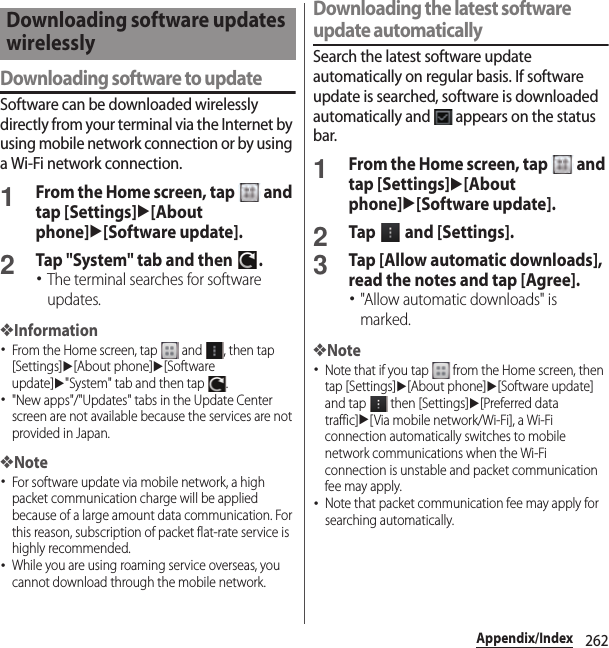 262Appendix/IndexDownloading software to updateSoftware can be downloaded wirelessly directly from your terminal via the Internet by using mobile network connection or by using a Wi-Fi network connection.1From the Home screen, tap   and tap [Settings]u[About phone]u[Software update].2Tap &quot;System&quot; tab and then  .･The terminal searches for software updates.❖Information･From the Home screen, tap   and  , then tap [Settings]u[About phone]u[Software update]u&quot;System&quot; tab and then tap  .･&quot;New apps&quot;/&quot;Updates&quot; tabs in the Update Center screen are not available because the services are not provided in Japan.❖Note･For software update via mobile network, a high packet communication charge will be applied because of a large amount data communication. For this reason, subscription of packet flat-rate service is highly recommended.･While you are using roaming service overseas, you cannot download through the mobile network.Downloading the latest software update automaticallySearch the latest software update automatically on regular basis. If software update is searched, software is downloaded automatically and   appears on the status bar.1From the Home screen, tap   and tap [Settings]u[About phone]u[Software update].2Tap   and [Settings].3Tap [Allow automatic downloads], read the notes and tap [Agree].･&quot;Allow automatic downloads&quot; is marked.❖Note･Note that if you tap   from the Home screen, then tap [Settings]u[About phone]u[Software update] and tap   then [Settings]u[Preferred data traffic]u[Via mobile network/Wi-Fi], a Wi-Fi connection automatically switches to mobile network communications when the Wi-Fi connection is unstable and packet communication fee may apply.･Note that packet communication fee may apply for searching automatically.Downloading software updates wirelessly