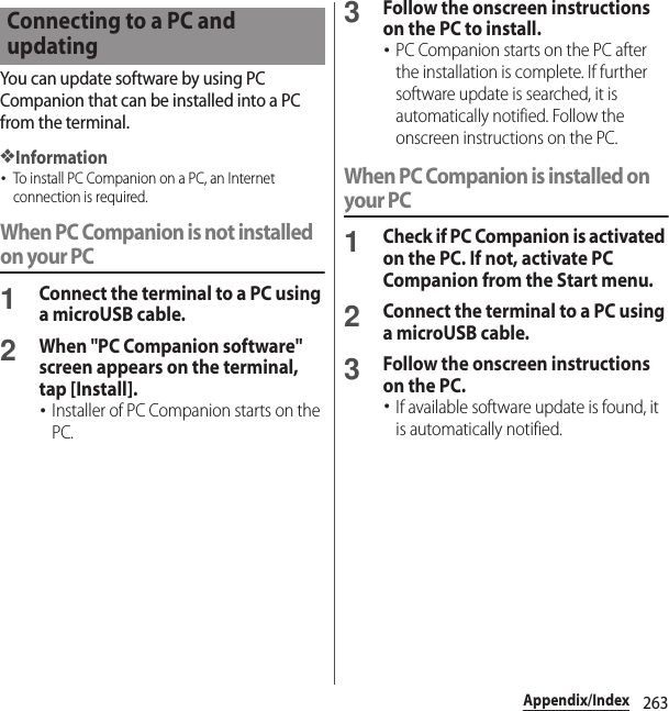 263Appendix/IndexYou can update software by using PC Companion that can be installed into a PC from the terminal.❖Information･To install PC Companion on a PC, an Internet connection is required.When PC Companion is not installed on your PC1Connect the terminal to a PC using a microUSB cable.2When &quot;PC Companion software&quot; screen appears on the terminal, tap [Install].･Installer of PC Companion starts on the PC.3Follow the onscreen instructions on the PC to install.･PC Companion starts on the PC after the installation is complete. If further software update is searched, it is automatically notified. Follow the onscreen instructions on the PC.When PC Companion is installed on your PC1Check if PC Companion is activated on the PC. If not, activate PC Companion from the Start menu.2Connect the terminal to a PC using a microUSB cable.3Follow the onscreen instructions on the PC.･If available software update is found, it is automatically notified.Connecting to a PC and updating