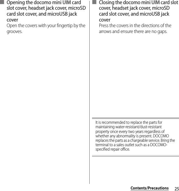 25Contents/Precautions■ Opening the docomo mini UIM card slot cover, headset jack cover, microSD card slot cover, and microUSB jack coverOpen the covers with your fingertip by the grooves.■ Closing the docomo mini UIM card slot cover, headset jack cover, microSD card slot cover, and microUSB jack coverPress the covers in the directions of the arrows and ensure there are no gaps.It is recommended to replace the parts for maintaining water-resistant/dust-resistant property once every two years regardless of whether any abnormality is present. DOCOMO replaces the parts as a chargeable service. Bring the terminal to a sales outlet such as a DOCOMO-specified repair office.