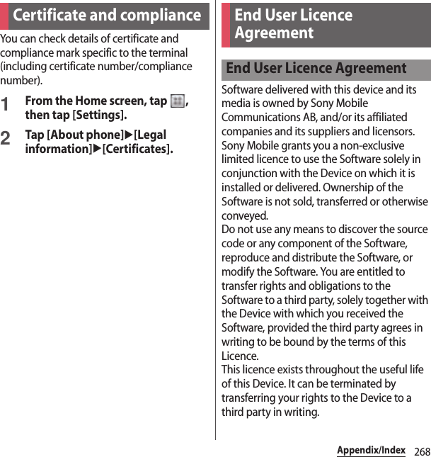 268Appendix/IndexYou can check details of certificate and compliance mark specific to the terminal (including certificate number/compliance number).1From the Home screen, tap  , then tap [Settings].2Tap [About phone]u[Legal information]u[Certificates].Software delivered with this device and its media is owned by Sony Mobile Communications AB, and/or its affiliated companies and its suppliers and licensors.Sony Mobile grants you a non-exclusive limited licence to use the Software solely in conjunction with the Device on which it is installed or delivered. Ownership of the Software is not sold, transferred or otherwise conveyed.Do not use any means to discover the source code or any component of the Software, reproduce and distribute the Software, or modify the Software. You are entitled to transfer rights and obligations to the Software to a third party, solely together with the Device with which you received the Software, provided the third party agrees in writing to be bound by the terms of this Licence.This licence exists throughout the useful life of this Device. It can be terminated by transferring your rights to the Device to a third party in writing.Certificate and compliance End User Licence AgreementEnd User Licence Agreement