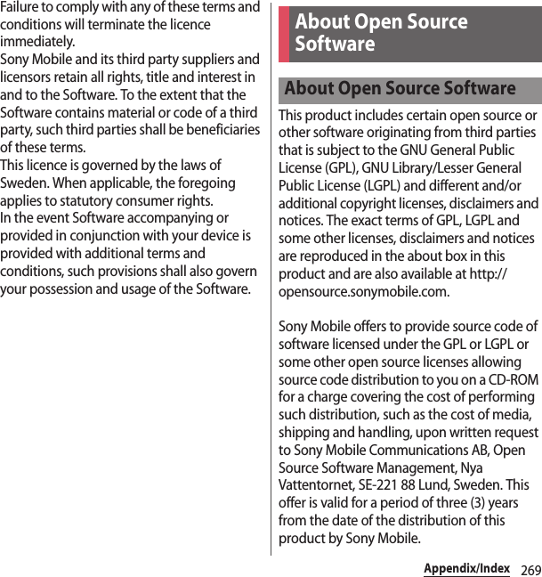 269Appendix/IndexFailure to comply with any of these terms and conditions will terminate the licence immediately.Sony Mobile and its third party suppliers and licensors retain all rights, title and interest in and to the Software. To the extent that the Software contains material or code of a third party, such third parties shall be beneficiaries of these terms.This licence is governed by the laws of Sweden. When applicable, the foregoing applies to statutory consumer rights.In the event Software accompanying or provided in conjunction with your device is provided with additional terms and conditions, such provisions shall also govern your possession and usage of the Software.This product includes certain open source or other software originating from third parties that is subject to the GNU General Public License (GPL), GNU Library/Lesser General Public License (LGPL) and different and/or additional copyright licenses, disclaimers and notices. The exact terms of GPL, LGPL and some other licenses, disclaimers and notices are reproduced in the about box in this product and are also available at http://opensource.sonymobile.com.Sony Mobile offers to provide source code of software licensed under the GPL or LGPL or some other open source licenses allowing source code distribution to you on a CD-ROM for a charge covering the cost of performing such distribution, such as the cost of media, shipping and handling, upon written request to Sony Mobile Communications AB, Open Source Software Management, Nya Vattentornet, SE-221 88 Lund, Sweden. This offer is valid for a period of three (3) years from the date of the distribution of this product by Sony Mobile.About Open Source SoftwareAbout Open Source Software