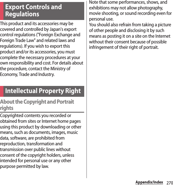 270Appendix/IndexThis product and its accessories may be covered and controlled by Japan&apos;s export control regulations (&quot;Foreign Exchange and Foreign Trade Law&quot; and related laws and regulations). If you wish to export this product and/or its accessories, you must complete the necessary procedures at your own responsibility and cost. For details about the procedure, contact the Ministry of Economy, Trade and Industry.About the Copyright and Portrait rightsCopyrighted contents you recorded or obtained from sites or Internet home pages using this product by downloading or other means, such as documents, images, music data, software, are prohibited from reproduction, transformation and transmission over public lines without consent of the copyright holders, unless intended for personal use or any other purpose permitted by law.Note that some performances, shows, and exhibitions may not allow photography, movie shooting, or sound recording even for personal use.You should also refrain from taking a picture of other people and disclosing it by such means as posting it on a site on the Internet without their consent because of possible infringement of their right of portrait.Export Controls and RegulationsIntellectual Property Right