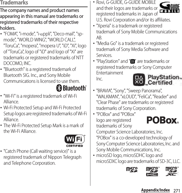 271Appendix/IndexTrademarksThe company names and product names appearing in this manual are trademarks or registered trademarks of their respective holders.･&quot;FOMA&quot;, &quot;i-mode&quot;, &quot;i-αppli&quot;, &quot;Deco-mail&quot;, &quot;sp-mode&quot;, &quot;WORLD WING&quot;, &quot;WORLD CALL&quot;, &quot;ToruCa&quot;, &quot;mopera&quot;, &quot;mopera U&quot;, &quot;iD&quot;, &quot;Xi&quot;, logo of &quot;ToruCa&quot;, logo of &quot;iD&quot; and logo of &quot;Xi&quot; are trademarks or registered trademarks of NTT DOCOMO, INC.･&quot;Bluetooth&quot; is a registered trademark of Bluetooth SIG. Inc., and Sony Mobile Communications is licensed to use them.･&quot;Wi-Fi&quot; is a registered trademark of Wi-Fi Alliance.･Wi-Fi Protected Setup and Wi-Fi Protected Setup logos are registered trademarks of Wi-Fi Alliance.･The Wi-Fi Protected Setup Mark is a mark of the Wi-Fi Alliance.･&quot;Catch Phone (Call waiting service)&quot; is a registered trademark of Nippon Telegraph and Telephone Corporation.･Rovi, G-GUIDE, G-GUIDE MOBILE and their logos are trademarks or registered trademarks in Japan of U.S. Rovi Corporation and/or its affiliates.･&quot;Xperia&quot; is a trademark or registered trademark of Sony Mobile Communications AB.･&quot;Media Go&quot; is a trademark or registered trademark of Sony Media Software and Services.･&quot;PlayStation&quot; and &quot; &quot; are trademarks or registered trademarks or Sony Computer Entertainment Inc.･&quot;BRAVIA&quot;, &quot;Sony&quot;, &quot;Sweep Panorama&quot;, &quot;WALKMAN&quot;, &quot;xLOUD&quot;, &quot;FeliCa&quot;, &quot;Reader&quot; and &quot;Clear Phase&quot; are trademarks or registered trademarks of Sony Corporation.･&quot;POBox&quot; and &quot;POBox&quot; logo are registered trademarks of Sony Computer Science Laboratories, Inc.&quot;POBox&quot; is a co-developed technology of Sony Computer Science Laboratories, Inc. and Sony Mobile Communications, Inc.･microSD logo, microSDHC logo and microSDXC logo are trademarks of SD-3C, LLC.