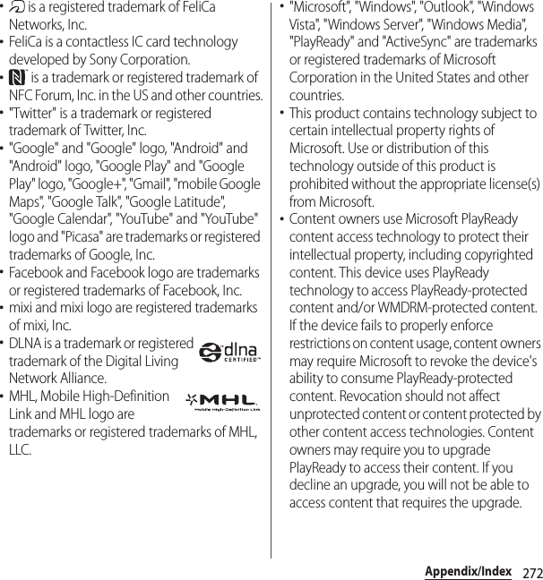 272Appendix/Index･ is a registered trademark of FeliCa Networks, Inc.･FeliCa is a contactless IC card technology developed by Sony Corporation.･ is a trademark or registered trademark of NFC Forum, Inc. in the US and other countries.･&quot;Twitter&quot; is a trademark or registered trademark of Twitter, Inc.･&quot;Google&quot; and &quot;Google&quot; logo, &quot;Android&quot; and &quot;Android&quot; logo, &quot;Google Play&quot; and &quot;Google Play&quot; logo, &quot;Google+&quot;, &quot;Gmail&quot;, &quot;mobile Google Maps&quot;, &quot;Google Talk&quot;, &quot;Google Latitude&quot;, &quot;Google Calendar&quot;, &quot;YouTube&quot; and &quot;YouTube&quot; logo and &quot;Picasa&quot; are trademarks or registered trademarks of Google, Inc.･Facebook and Facebook logo are trademarks or registered trademarks of Facebook, Inc.･mixi and mixi logo are registered trademarks of mixi, Inc.･DLNA is a trademark or registered trademark of the Digital Living Network Alliance.･MHL, Mobile High-Definition Link and MHL logo are trademarks or registered trademarks of MHL, LLC.･&quot;Microsoft&quot;, &quot;Windows&quot;, &quot;Outlook&quot;, &quot;Windows Vista&quot;, &quot;Windows Server&quot;, &quot;Windows Media&quot;, &quot;PlayReady&quot; and &quot;ActiveSync&quot; are trademarks or registered trademarks of Microsoft Corporation in the United States and other countries.･This product contains technology subject to certain intellectual property rights of Microsoft. Use or distribution of this technology outside of this product is prohibited without the appropriate license(s) from Microsoft.･Content owners use Microsoft PlayReady content access technology to protect their intellectual property, including copyrighted content. This device uses PlayReady technology to access PlayReady-protected content and/or WMDRM-protected content. If the device fails to properly enforce restrictions on content usage, content owners may require Microsoft to revoke the device&apos;s ability to consume PlayReady-protected content. Revocation should not affect unprotected content or content protected by other content access technologies. Content owners may require you to upgrade PlayReady to access their content. If you decline an upgrade, you will not be able to access content that requires the upgrade.