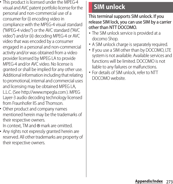 273Appendix/Index･This product is licensed under the MPEG-4 visual and AVC patent portfolio license for the personal and non-commercial use of a consumer for (i) encoding video in compliance with the MPEG-4 visual standard (&quot;MPEG-4 video&quot;) or the AVC standard (&quot;AVC video&quot;) and/or (ii) decoding MPEG-4 or AVC video that was encoded by a consumer engaged in a personal and non-commercial activity and/or was obtained from a video provider licensed by MPEG LA to provide MPEG-4 and/or AVC video. No license is granted or shall be implied for any other use. Additional information including that relating to promotional, internal and commercial uses and licensing may be obtained MPEG LA, L.L.C. (See http://www.mpegla.com ). MPEG Layer-3 audio decoding technology licensed from Fraunhofer IIS and Thomson.･Other product and company names mentioned herein may be the trademarks of their respective owners.In context, TM and ® mark are omitted.･Any rights not expressly granted herein are reserved. All other trademarks are property of their respective owners.This terminal supports SIM unlock. If you release SIM lock, you can use SIM by a carrier other than NTT DOCOMO.･The SIM unlock service is provided at a docomo Shop.･A SIM unlock charge is separately required.･If you use a SIM other than by DOCOMO, LTE system is not available. Available services and functions will be limited. DOCOMO is not liable to any failures or malfunctions.･For details of SIM unlock, refer to NTT DOCOMO website.SIM unlock