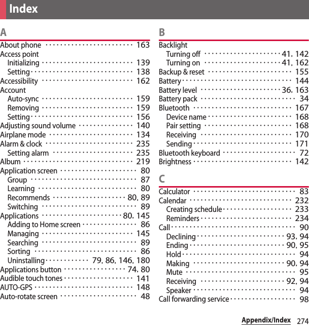 274Appendix/IndexAAbout phone････････････････････････ 163Access pointInitializing･････････････････････････ 139Setting････････････････････････････ 138Accessibility･････････････････････････ 162AccountAuto-sync･････････････････････････ 159Removing･････････････････････････ 159Setting････････････････････････････ 156Adjusting sound volume･･･････････････ 140Airplane mode･･･････････････････････ 134Alarm &amp; clock････････････････････････ 235Setting alarm･･････････････････････ 235Album･･････････････････････････････ 219Application screen･････････････････････ 80Group･････････････････････････････ 87Learning･･･････････････････････････ 80Recommends････････････････････ 80, 89Switching･･････････････････････････ 89Applications･･････････････････････80, 145Adding to Home screen･･･････････････ 86Managing･････････････････････････ 145Searching･･････････････････････････ 89Sorting････････････････････････････ 86Uninstalling････････････ 79, 86, 146, 180Applications button･････････････････ 74, 80Audible touch tones･･･････････････････ 141AUTO-GPS･･･････････････････････････ 148Auto-rotate screen･････････････････････ 48BBacklightTurning off･････････････････････41, 142Turning on･････････････････････41, 162Backup &amp; reset･･･････････････････････ 155Battery･･････････････････････････････ 144Battery level･･････････････････････36, 163Battery pack･･････････････････････････ 34Bluetooth･･･････････････････････････ 167Device name･･･････････････････････ 168Pair setting････････････････････････ 168Receiving･････････････････････････ 170Sending･･･････････････････････････ 171Bluetooth keyboard････････････････････ 72Brightness･･･････････････････････････ 142CCalculator････････････････････････････ 83Calendar････････････････････････････ 232Creating schedule･･･････････････････ 233Reminders･････････････････････････ 234Call･･････････････････････････････････ 90Declining････････････････････････ 93, 94Ending･･････････････････････････ 90, 95Hold･･･････････････････････････････ 94Making･････････････････････････ 90, 94Mute･･････････････････････････････ 95Receiving･･･････････････････････ 92, 94Speaker････････････････････････････ 94Call forwarding service･･････････････････ 98Index