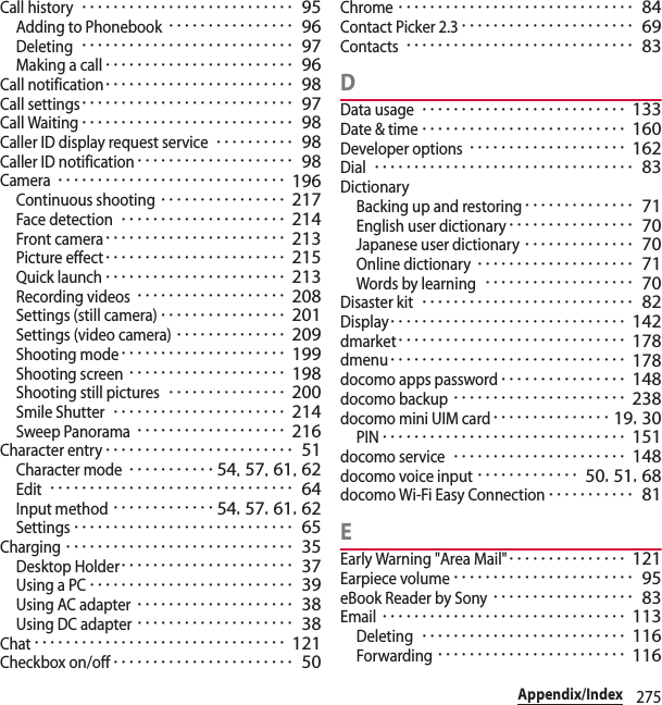275Appendix/IndexCall history･･･････････････････････････ 95Adding to Phonebook････････････････ 96Deleting･･･････････････････････････ 97Making a call････････････････････････ 96Call notification････････････････････････ 98Call settings･･･････････････････････････ 97Call Waiting･･･････････････････････････ 98Caller ID display request service･･････････ 98Caller ID notification････････････････････ 98Camera･････････････････････････････ 196Continuous shooting････････････････ 217Face detection･････････････････････ 214Front camera･･･････････････････････ 213Picture effect･･･････････････････････ 215Quick launch･･･････････････････････ 213Recording videos･･･････････････････ 208Settings (still camera)････････････････ 201Settings (video camera)･･････････････ 209Shooting mode･････････････････････ 199Shooting screen････････････････････ 198Shooting still pictures･･･････････････ 200Smile Shutter･･････････････････････ 214Sweep Panorama･･･････････････････ 216Character entry････････････････････････ 51Character mode･･･････････ 54, 57, 61, 62Edit･･･････････････････････････････ 64Input method･････････････ 54, 57, 61, 62Settings････････････････････････････ 65Charging･････････････････････････････ 35Desktop Holder･･････････････････････ 37Using a PC･･････････････････････････ 39Using AC adapter････････････････････ 38Using DC adapter････････････････････ 38Chat････････････････････････････････ 121Checkbox on/off･･･････････････････････ 50Chrome･･････････････････････････････ 84Contact Picker 2.3･･････････････････････ 69Contacts･････････････････････････････ 83DData usage･･････････････････････････ 133Date &amp; time･･････････････････････････ 160Developer options････････････････････ 162Dial･････････････････････････････････ 83DictionaryBacking up and restoring･･････････････ 71English user dictionary････････････････ 70Japanese user dictionary･･････････････ 70Online dictionary････････････････････ 71Words by learning･･･････････････････ 70Disaster kit･･･････････････････････････ 82Display･･････････････････････････････ 142dmarket･････････････････････････････ 178dmenu･･････････････････････････････ 178docomo apps password････････････････ 148docomo backup･･････････････････････ 238docomo mini UIM card･･･････････････ 19, 30PIN･･･････････････････････････････ 151docomo service･･････････････････････ 148docomo voice input･････････････ 50, 51, 68docomo Wi-Fi Easy Connection･･･････････ 81EEarly Warning &quot;Area Mail&quot;･･･････････････ 121Earpiece volume･･･････････････････････ 95eBook Reader by Sony･･････････････････ 83Email･･･････････････････････････････ 113Deleting･･････････････････････････ 116Forwarding････････････････････････ 116