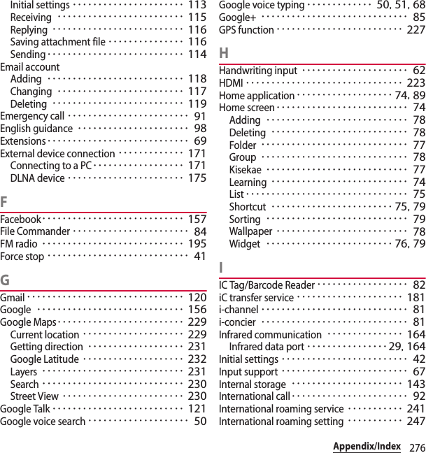 276Appendix/IndexInitial settings･･････････････････････ 113Receiving･････････････････････････ 115Replying･･････････････････････････ 116Saving attachment file･･･････････････ 116Sending･･･････････････････････････ 114Email accountAdding･･･････････････････････････ 118Changing･････････････････････････ 117Deleting･･････････････････････････ 119Emergency call････････････････････････ 91English guidance･･････････････････････ 98Extensions････････････････････････････ 69External device connection･････････････ 171Connecting to a PC･･････････････････ 171DLNA device･･･････････････････････ 175FFacebook････････････････････････････ 157File Commander･･･････････････････････ 84FM radio････････････････････････････ 195Force stop････････････････････････････ 41GGmail･･･････････････････････････････ 120Google･････････････････････････････ 156Google Maps･････････････････････････ 229Current location････････････････････ 229Getting direction･･･････････････････ 231Google Latitude････････････････････ 232Layers････････････････････････････ 231Search････････････････････････････ 230Street View････････････････････････ 230Google Talk･･････････････････････････ 121Google voice search････････････････････ 50Google voice typing･････････････ 50, 51, 68Google+･････････････････････････････ 85GPS function･････････････････････････ 227HHandwriting input･････････････････････ 62HDMI･･･････････････････････････････ 223Home application･･･････････････････ 74, 89Home screen･･････････････････････････ 74Adding････････････････････････････ 78Deleting･･･････････････････････････ 78Folder･････････････････････････････ 77Group･････････････････････････････ 78Kisekae････････････････････････････ 77Learning･･･････････････････････････ 74List････････････････････････････････ 75Shortcut････････････････････････ 75, 79Sorting････････････････････････････ 79Wallpaper･･････････････････････････ 78Widget･････････････････････････ 76, 79IIC Tag/Barcode Reader･･････････････････ 82iC transfer service･････････････････････ 181i-channel･････････････････････････････ 81i-concier･････････････････････････････ 81Infrared communication･･･････････････ 164Infrared data port････････････････ 29, 164Initial settings･････････････････････････ 42Input support･････････････････････････ 67Internal storage･･････････････････････ 143International call･･･････････････････････ 92International roaming service･･･････････ 241International roaming setting･･･････････ 247