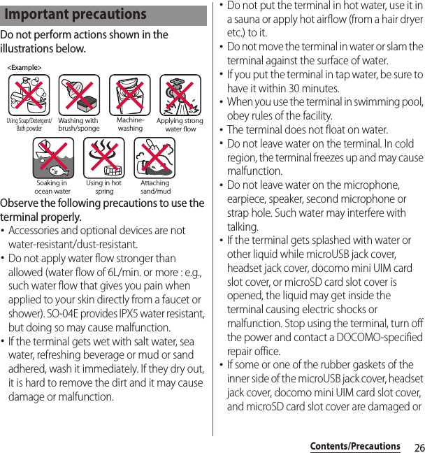 26Contents/PrecautionsDo not perform actions shown in the illustrations below.Observe the following precautions to use the terminal properly.･Accessories and optional devices are not water-resistant/dust-resistant.･Do not apply water flow stronger than allowed (water flow of 6L/min. or more : e.g., such water flow that gives you pain when applied to your skin directly from a faucet or shower). SO-04E provides IPX5 water resistant, but doing so may cause malfunction.･If the terminal gets wet with salt water, sea water, refreshing beverage or mud or sand adhered, wash it immediately. If they dry out, it is hard to remove the dirt and it may cause damage or malfunction.･Do not put the terminal in hot water, use it in a sauna or apply hot airflow (from a hair dryer etc.) to it.･Do not move the terminal in water or slam the terminal against the surface of water.･If you put the terminal in tap water, be sure to have it within 30 minutes.･When you use the terminal in swimming pool, obey rules of the facility.･The terminal does not float on water.･Do not leave water on the terminal. In cold region, the terminal freezes up and may cause malfunction.･Do not leave water on the microphone, earpiece, speaker, second microphone or strap hole. Such water may interfere with talking.･If the terminal gets splashed with water or other liquid while microUSB jack cover, headset jack cover, docomo mini UIM card slot cover, or microSD card slot cover is opened, the liquid may get inside the terminal causing electric shocks or malfunction. Stop using the terminal, turn off the power and contact a DOCOMO-specified repair office.･If some or one of the rubber gaskets of the inner side of the microUSB jack cover, headset jack cover, docomo mini UIM card slot cover, and microSD card slot cover are damaged or Important precautions&lt;Example&gt;Washing with brush/spongeUsing Soap/Detergent/Bath powderMachine-washingApplying strong water owSoaking in ocean waterUsing in hot springAttaching sand/mud