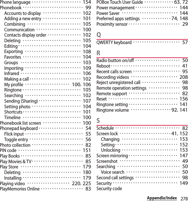 278Appendix/IndexPhone language･･････････････････････ 154Phonebook･･･････････････････････････ 99Accounts to display･････････････････ 102Adding a new entry･････････････････ 101Combining････････････････････････ 105Communication････････････････････ 100Contacts display order･･･････････････ 102Deleting･･････････････････････････ 105Editing････････････････････････････ 104Exporting･････････････････････････ 108Favorites･･････････････････････････ 104Groups･･･････････････････････････ 103Importing･････････････････････････ 109Infrared･･･････････････････････････ 106Making a call･･･････････････････････ 102My profile････････････････････ 100, 106Ringtone･･････････････････････････ 105Searching･････････････････････････ 102Sending (Sharing)･･･････････････････ 107Setting photo･･････････････････････ 104Shortcuts･･････････････････････････ 101Timeline･･････････････････････････ 100Phonebook list screen･････････････････ 100Phonepad keyboard････････････････････ 54Flick input･･････････････････････････ 55Toggle entry････････････････････････ 56Photo collection･･･････････････････････ 82PIN code････････････････････････････ 151Play Books････････････････････････････ 85Play Movies &amp; TV･･･････････････････････ 85Play Store･･･････････････････････････ 179Deleting･･････････････････････････ 180Installing･･････････････････････････ 179Playing video･･･････････････････ 220, 225PlayMemories Online･･･････････････････ 83POBox Touch User Guide･････････････ 63, 72Power management･･･････････････････ 144Power Saver･････････････････････････ 144Preferred apps settings･････････････74, 148Proximity sensor･･･････････････････････ 29QQWERTY keyboard･････････････････････ 57RRadio button on/off････････････････････ 50Reboot･･･････････････････････････････ 41Recent calls screen･････････････････････ 95Recording videos･････････････････････ 208Reject unregistered call･････････････････ 98Remote operation settings･･････････････ 98Remote support･･･････････････････････ 82Reset･･･････････････････････････････ 156Ringtone setting･･････････････････････ 141Ringtone volume･･････････････････92, 141SSchedule･････････････････････････････ 82Screen lock･･･････････････････････41, 152Changing･････････････････････････ 153Setting････････････････････････････ 152Unlocking･････････････････････････ 153Screen mirroring･･････････････････････ 147Screenshot･･･････････････････････････ 49Searching････････････････････････････ 50Voice search････････････････････････ 50Second call settings････････････････････ 98Security･････････････････････････････ 149Security code