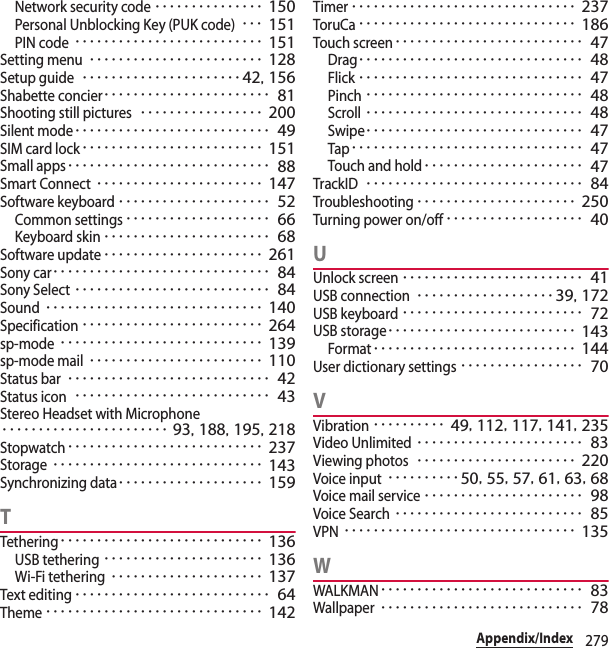 279Appendix/IndexNetwork security code･･･････････････ 150Personal Unblocking Key (PUK code)･･･ 151PIN code･･････････････････････････ 151Setting menu････････････････････････ 128Setup guide･･････････････････････42, 156Shabette concier･･･････････････････････ 81Shooting still pictures･････････････････ 200Silent mode･･･････････････････････････ 49SIM card lock･････････････････････････ 151Small apps････････････････････････････ 88Smart Connect･･･････････････････････ 147Software keyboard･････････････････････ 52Common settings････････････････････ 66Keyboard skin･･･････････････････････ 68Software update･･････････････････････ 261Sony car･･････････････････････････････ 84Sony Select･･･････････････････････････ 84Sound･･････････････････････････････ 140Specification･････････････････････････ 264sp-mode････････････････････････････ 139sp-mode mail････････････････････････ 110Status bar････････････････････････････ 42Status icon･･･････････････････････････ 43Stereo Headset with Microphone･･･････････････････････ 93, 188, 195, 218Stopwatch･･･････････････････････････ 237Storage･････････････････････････････ 143Synchronizing data････････････････････ 159TTethering････････････････････････････ 136USB tethering･･････････････････････ 136Wi-Fi tethering･････････････････････ 137Text editing･･･････････････････････････ 64Theme･･････････････････････････････ 142Timer･･･････････････････････････････ 237ToruCa･･････････････････････････････ 186Touch screen･･････････････････････････ 47Drag･･･････････････････････････････ 48Flick･･･････････････････････････････ 47Pinch･･････････････････････････････ 48Scroll･･････････････････････････････ 48Swipe･･････････････････････････････ 47Tap････････････････････････････････ 47Touch and hold･･････････････････････ 47TrackID･･････････････････････････････ 84Troubleshooting･･････････････････････ 250Turning power on/off･･･････････････････ 40UUnlock screen･････････････････････････ 41USB connection･･･････････････････39, 172USB keyboard･････････････････････････ 72USB storage･･････････････････････････ 143Format････････････････････････････ 144User dictionary settings･････････････････ 70VVibration･･････････ 49, 112, 117, 141, 235Video Unlimited･･･････････････････････ 83Viewing photos･･････････････････････ 220Voice input･･････････50, 55, 57, 61, 63, 68Voice mail service･･････････････････････ 98Voice Search･･････････････････････････ 85VPN････････････････････････････････ 135WWALKMAN････････････････････････････ 83Wallpaper････････････････････････････ 78