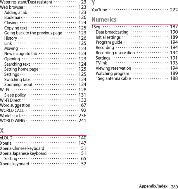 280Appendix/IndexWater resistant/Dust resistant････････････ 23Web browser･････････････････････････ 123Adding a tab･･･････････････････････ 123Bookmark･････････････････････････ 126Closing･･･････････････････････････ 124Copying text･･･････････････････････ 125Going back to the previous page･･････ 123History････････････････････････････ 126Link･･････････････････････････････ 125Moving･･･････････････････････････ 123New incognito tab･･････････････････ 124Opening･･････････････････････････ 123Searching text･･････････････････････ 124Setting home page･･････････････････ 125Settings･･･････････････････････････ 125Switching tabs･････････････････････ 124Zooming in/out････････････････････ 124Wi-Fi･･･････････････････････････････ 128Sleep policy･･･････････････････････ 131Wi-Fi Direct･･････････････････････････ 132Word suggestion･･････････････････････ 67WORLD CALL･････････････････････････ 92World clock･･････････････････････････ 236WORLD WING････････････････････････ 241XxLOUD･･････････････････････････････ 140Xperia･･････････････････････････････ 147Xperia Chinese keyboard････････････････ 51Xperia Japanese keyboard･･･････････････ 51Setting･････････････････････････････ 65Xperia keyboard･･･････････････････････ 52YYouTube････････････････････････････ 222Numerics1Seg･･･････････････････････････････ 187Data broadcasting･･････････････････ 190Initial settings･･････････････････････ 189Program guide･････････････････････ 194Recording･････････････････････････ 194Recording reservation･･･････････････ 194Settings･･･････････････････････････ 191TVlink････････････････････････････ 193Viewing reservation･････････････････ 194Watching program･･････････････････ 1891Seg antenna cable･････････････････ 188