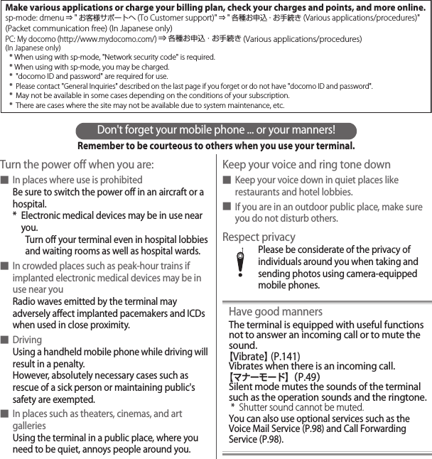 Don&apos;t forget your mobile phone ... or your manners!Remember to be courteous to others when you use your terminal.Turn the power off when you are:■In places where use is prohibitedBe sure to switch the power off in an aircraft or a hospital.* Electronic medical devices may be in use near you.Turn off your terminal even in hospital lobbies and waiting rooms as well as hospital wards.■In crowded places such as peak-hour trains if implanted electronic medical devices may be in use near youRadio waves emitted by the terminal may adversely affect implanted pacemakers and ICDs when used in close proximity.■DrivingUsing a handheld mobile phone while driving will result in a penalty.However, absolutely necessary cases such as rescue of a sick person or maintaining public&apos;s safety are exempted.■In places such as theaters, cinemas, and art galleriesUsing the terminal in a public place, where you need to be quiet, annoys people around you.Keep your voice and ring tone down■Keep your voice down in quiet places like restaurants and hotel lobbies.■If you are in an outdoor public place, make sure you do not disturb others.Respect privacyPlease be considerate of the privacy of individuals around you when taking and sending photos using camera-equipped mobile phones.Have good mannersThe terminal is equipped with useful functions not to answer an incoming call or to mute the sound.【Vibrate】 (P.141)Vibrates when there is an incoming call.【マナーモード】（P.49）Silent mode mutes the sounds of the terminal such as the operation sounds and the ringtone.* Shutter sound cannot be muted.You can also use optional services such as the Voice Mail Service (P.98) and Call Forwarding Service (P.98).Make various applications or charge your billing plan, check your charges and points, and more online.sp-mode: dmenu ⇒ &quot;お客様サポートへ(To Customer support)&quot; ⇒ &quot;各種お申込・お手続き (Various applications/procedures)&quot;(Packet communication free) (In Japanese only)PC: My docomo (http://www.mydocomo.com/) ⇒ 各種お申込・お手続き (Various applications/procedures)(In Japanese only)* When using with sp-mode, &quot;Network security code&quot; is required.* When using with sp-mode, you may be charged.* &quot;docomo ID and password&quot; are required for use.* Please contact &quot;General Inquiries&quot; described on the last page if you forget or do not have &quot;docomo ID and password&quot;.*  May not be available in some cases depending on the conditions of your subscription.*  There are cases where the site may not be available due to system maintenance, etc.