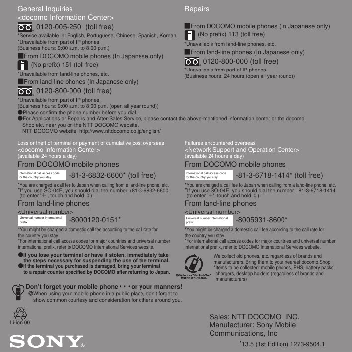 Sales: NTT DOCOMO, INC.Manufacturer: Sony Mobile Communications, Inc’13.5 (1st Edition) 1273-9504.1General Inquiries &lt;docomo Information Center&gt;0120-005-250  (toll free)*Service available in: English, Portuguese, Chinese, Spanish, Korean.*Unavailable from part of IP phones.(Business hours: 9:00 a.m. to 8:00 p.m.)■From DOCOMO mobile phones (In Japanese only)(No prefix) 151 (toll free)*Unavailable from land-line phones, etc.■From land-line phones (In Japanese only)0120-800-000 (toll free)*Unavailable from part of IP phones.(Business hours: 9:00 a.m. to 8:00 p.m. (open all year round))●Please confirm the phone number before you dial.●For Applications or Repairs and After-Sales Service, please contact the above-mentioned information center or the docomo   Shop etc. near you on the NTT DOCOMO website.  NTT DOCOMO website  http://www.nttdocomo.co.jp/english/Loss or theft of terminal or payment of cumulative cost overseas&lt;docomo Information Center&gt; (available 24 hours a day)From DOCOMO mobile phonesFailures encountered overseas&lt;Network Support and Operation Center&gt;(available 24 hours a day)From DOCOMO mobile phonesInternational call access code for the country you stay -81-3-6832-6600* (toll free)*You are charged a call fee to Japan when calling from a land-line phone, etc.*If you use SO-04E, you should dial the number +81-3-6832-6600 (to enter &apos;＋&apos;, touch and hold &apos;0&apos;).From land-line phones&lt;Universal number&gt;Universal number internationalprefix -8000120-0151**You might be charged a domestic call fee according to the call rate for the country you stay.*For international call access codes for major countries and universal number international prefix, refer to DOCOMO International Services website.●If you lose your terminal or have it stolen, immediately take the steps necessary for suspending the use of the terminal.●If the terminal you purchased is damaged, bring your terminal to a repair counter specified by DOCOMO after returning to Japan.Don’t forget your mobile phone・・・or your manners!٧When using your mobile phone in a public place, don’t forget to show common courtesy and consideration for others around you.-81-3-6718-1414* (toll free)International call access code for the country you stay*You are charged a call fee to Japan when calling from a land-line phone, etc.*If you use SO-04E, you should dial the number +81-3-6718-1414 (to enter &apos;＋&apos;, touch and hold &apos;0&apos;).From land-line phones&lt;Universal number&gt;Repairs■From DOCOMO mobile phones (In Japanese only)(No prefix) 113 (toll free)*Unavailable from land-line phones, etc.■From land-line phones (In Japanese only)0120-800-000 (toll free)*Unavailable from part of IP phones.(Business hours: 24 hours (open all year round))-8005931-8600*Universal number internationalprefix*You might be charged a domestic call fee according to the call rate for the country you stay.*For international call access codes for major countries and universal number international prefix, refer to DOCOMO International Services website.We collect old phones, etc. regardless of brands and manufacturers. Bring them to your nearest docomo Shop.*Items to be collected: mobile phones, PHS, battery packs, chargers, desktop holders (regardless of brands and manufacturers)Li-ion 00