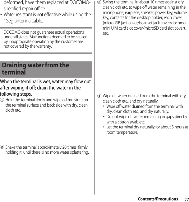 27Contents/Precautionsdeformed, have them replaced at DOCOMO-specified repair office.･Water resistant is not effective while using the 1Seg antenna cable.DOCOMO does not guarantee actual operations under all states. Malfunctions deemed to be caused by inappropriate operation by the customer are not covered by the warranty.When the terminal is wet, water may flow out after wiping it off; drain the water in the following steps.aHold the terminal firmly and wipe off moisture on the terminal surface and back side with dry, clean cloth etc.bShake the terminal approximately 20 times, firmly holding it, until there is no more water splattering.cSwing the terminal in about 10 times against dry, clean cloth etc. to wipe off water remaining in the microphone, earpiece, speaker, power key, volume key, contacts for the desktop holder, each cover (microUSB jack cover/headset jack cover/docomo mini UIM card slot cover/microSD card slot cover), etc.dWipe off water drained from the terminal with dry, clean cloth etc., and dry naturally.･Wipe off water drained from the terminal with dry, clean cloth etc., and dry naturally.･Do not wipe off water remaining in gaps directly with a cotton swab etc.･Let the terminal dry naturally for about 3 hours at room temperature.Draining water from the terminal