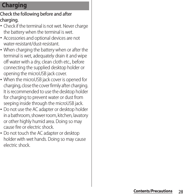 28Contents/PrecautionsCheck the following before and after charging.･Check if the terminal is not wet. Never charge the battery when the terminal is wet.･Accessories and optional devices are not water-resistant/dust-resistant.･When charging the battery when or after the terminal is wet, adequately drain it and wipe off water with a dry, clean cloth etc., before connecting the supplied desktop holder or opening the microUSB jack cover.･When the microUSB jack cover is opened for charging, close the cover firmly after charging. It is recommended to use the desktop holder for charging to prevent water or dust from seeping inside through the microUSB jack.･Do not use the AC adapter or desktop holder in a bathroom, shower room, kitchen, lavatory or other highly humid area. Doing so may cause fire or electric shock.･Do not touch the AC adapter or desktop holder with wet hands. Doing so may cause electric shock.Charging