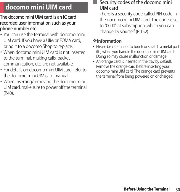 30Before Using the TerminalThe docomo mini UIM card is an IC card recorded user information such as your phone number etc.･You can use the terminal with docomo mini UIM card. If you have a UIM or FOMA card, bring it to a docomo Shop to replace.･When docomo mini UIM card is not inserted to the terminal, making calls, packet communication, etc. are not available.･For details on docomo mini UIM card, refer to the docomo mini UIM card manual.･When inserting/removing the docomo mini UIM card, make sure to power off the terminal (P.40).■ Security codes of the docomo mini UIM cardThere is a security code called PIN code in the docomo mini UIM card. The code is set to &quot;0000&quot; at subscription, which you can change by yourself (P.152).❖Information･Please be careful not to touch or scratch a metal part (IC) when you handle the docomo mini UIM card. Doing so may cause malfunction or damage.･An orange card is inserted in the tray by default. Remove the orange card before inserting your docomo mini UIM card. The orange card prevents the terminal from being powered on or charged.docomo mini UIM card