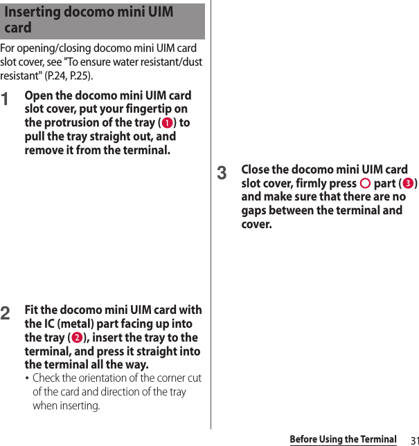 31Before Using the TerminalFor opening/closing docomo mini UIM card slot cover, see &quot;To ensure water resistant/dust resistant&quot; (P.24, P.25).1Open the docomo mini UIM card slot cover, put your fingertip on the protrusion of the tray ( ) to pull the tray straight out, and remove it from the terminal.2Fit the docomo mini UIM card with the IC (metal) part facing up into the tray ( ), insert the tray to the terminal, and press it straight into the terminal all the way.･Check the orientation of the corner cut of the card and direction of the tray when inserting.3Close the docomo mini UIM card slot cover, firmly press   part ( ) and make sure that there are no gaps between the terminal and cover.Inserting docomo mini UIM card