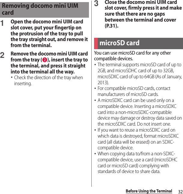 32Before Using the Terminal1Open the docomo mini UIM card slot cover, put your fingertip on the protrusion of the tray to pull the tray straight out, and remove it from the terminal.2Remove the docomo mini UIM card from the tray ( ), insert the tray to the terminal, and press it straight into the terminal all the way.･Check the direction of the tray when inserting.3Close the docomo mini UIM card slot cover, firmly press it and make sure that there are no gaps between the terminal and cover (P.31).You can use microSD card for any other compatible devices.･The terminal supports microSD card of up to 2GB, and microSDHC card of up to 32GB, microSDXC card of up to 64GB (As of January, 2013).･For compatible microSD cards, contact manufacturers of microSD cards.･A microSDXC card can be used only on a compatible device. Inserting a microSDXC card into a non-microSDXC-compatible device may damage or destroy data saved on the microSDXC card. Do not insert one. ･If you want to reuse a microSDXC card on which data is destroyed, format microSDXC card (all data will be erased) on an SDXC-compatible device.･When copying data to/from a non-SDXC-compatible device, use a card (microSDHC card or microSD card) complying with standards of device to share data.Removing docomo mini UIM cardmicroSD card