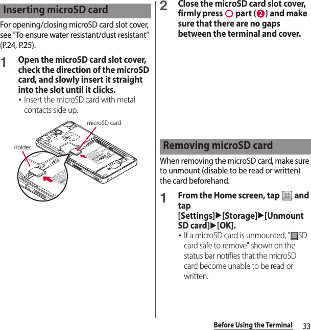 33Before Using the TerminalFor opening/closing microSD card slot cover, see &quot;To ensure water resistant/dust resistant&quot; (P.24, P.25).1Open the microSD card slot cover, check the direction of the microSD card, and slowly insert it straight into the slot until it clicks.･Insert the microSD card with metal contacts side up.2Close the microSD card slot cover, firmly press   part ( ) and make sure that there are no gaps between the terminal and cover.When removing the microSD card, make sure to unmount (disable to be read or written) the card beforehand.1From the Home screen, tap   and tap [Settings]u[Storage]u[Unmount SD card]u[OK].･If a microSD card is unmounted, &quot; SD card safe to remove&quot; shown on the status bar notifies that the microSD card become unable to be read or written.Inserting microSD cardHoldermicroSD cardRemoving microSD card