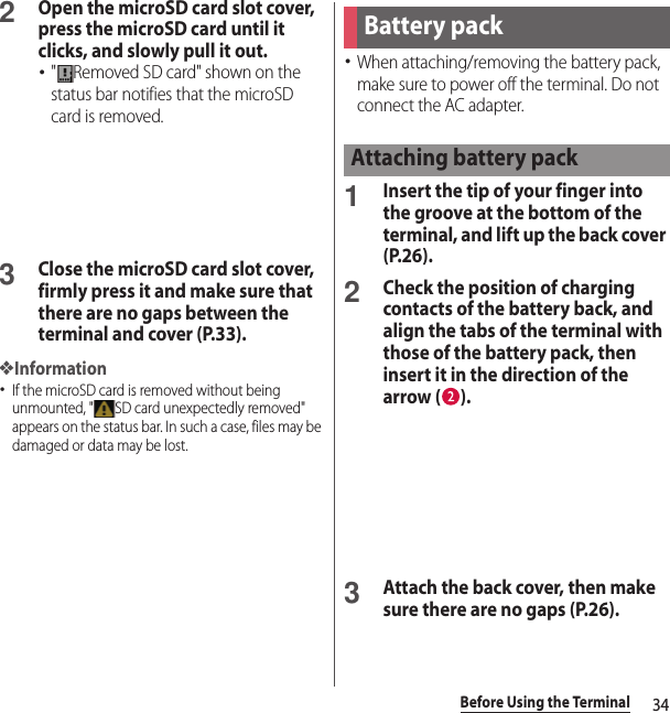 34Before Using the Terminal2Open the microSD card slot cover, press the microSD card until it clicks, and slowly pull it out. ･&quot; Removed SD card&quot; shown on the status bar notifies that the microSD card is removed.3Close the microSD card slot cover, firmly press it and make sure that there are no gaps between the terminal and cover (P.33).❖Information･If the microSD card is removed without being unmounted, &quot; SD card unexpectedly removed&quot; appears on the status bar. In such a case, files may be damaged or data may be lost.･When attaching/removing the battery pack, make sure to power off the terminal. Do not connect the AC adapter.1Insert the tip of your finger into the groove at the bottom of the terminal, and lift up the back cover (P.26).2Check the position of charging contacts of the battery back, and align the tabs of the terminal with those of the battery pack, then insert it in the direction of the arrow ( ).3Attach the back cover, then make sure there are no gaps (P.26).Battery packAttaching battery pack