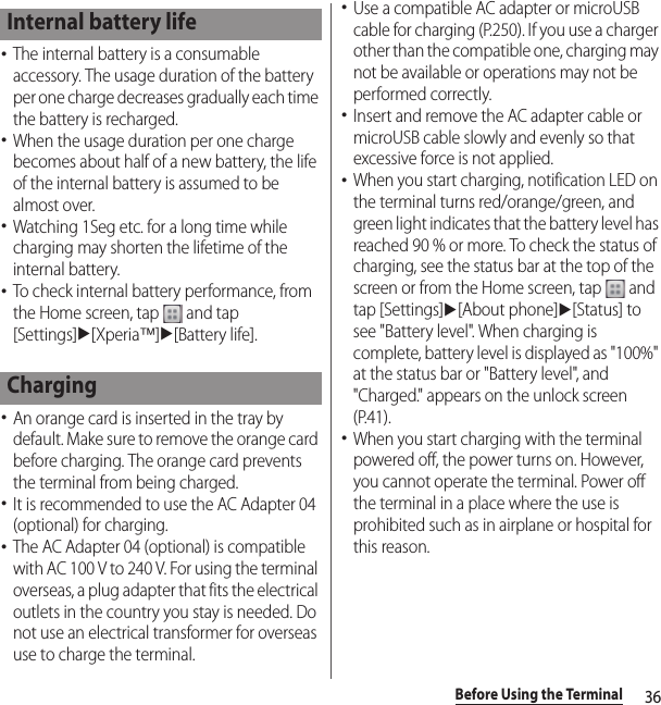 36Before Using the Terminal･The internal battery is a consumable accessory. The usage duration of the battery per one charge decreases gradually each time the battery is recharged.･When the usage duration per one charge becomes about half of a new battery, the life of the internal battery is assumed to be almost over.･Watching 1Seg etc. for a long time while charging may shorten the lifetime of the internal battery.･To check internal battery performance, from the Home screen, tap   and tap [Settings]u[Xperia™]u[Battery life].･An orange card is inserted in the tray by default. Make sure to remove the orange card before charging. The orange card prevents the terminal from being charged.･It is recommended to use the AC Adapter 04 (optional) for charging.･The AC Adapter 04 (optional) is compatible with AC 100 V to 240 V. For using the terminal overseas, a plug adapter that fits the electrical outlets in the country you stay is needed. Do not use an electrical transformer for overseas use to charge the terminal.･Use a compatible AC adapter or microUSB cable for charging (P.250). If you use a charger other than the compatible one, charging may not be available or operations may not be performed correctly.･Insert and remove the AC adapter cable or microUSB cable slowly and evenly so that excessive force is not applied.･When you start charging, notification LED on the terminal turns red/orange/green, and green light indicates that the battery level has reached 90 % or more. To check the status of charging, see the status bar at the top of the screen or from the Home screen, tap   and tap [Settings]u[About phone]u[Status] to see &quot;Battery level&quot;. When charging is complete, battery level is displayed as &quot;100%&quot; at the status bar or &quot;Battery level&quot;, and &quot;Charged.&quot; appears on the unlock screen (P.41).･When you start charging with the terminal powered off, the power turns on. However, you cannot operate the terminal. Power off the terminal in a place where the use is prohibited such as in airplane or hospital for this reason.Internal battery lifeCharging