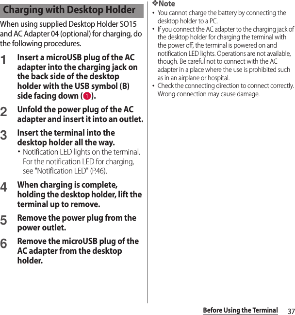 37Before Using the TerminalWhen using supplied Desktop Holder SO15 and AC Adapter 04 (optional) for charging, do the following procedures.1Insert a microUSB plug of the AC adapter into the charging jack on the back side of the desktop holder with the USB symbol (B) side facing down ( ).2Unfold the power plug of the AC adapter and insert it into an outlet.3Insert the terminal into the desktop holder all the way.･Notification LED lights on the terminal. For the notification LED for charging, see &quot;Notification LED&quot; (P.46).4When charging is complete, holding the desktop holder, lift the terminal up to remove. 5Remove the power plug from the power outlet.6Remove the microUSB plug of the AC adapter from the desktop holder.❖Note･You cannot charge the battery by connecting the desktop holder to a PC.･If you connect the AC adapter to the charging jack of the desktop holder for charging the terminal with the power off, the terminal is powered on and notification LED lights. Operations are not available, though. Be careful not to connect with the AC adapter in a place where the use is prohibited such as in an airplane or hospital.･Check the connecting direction to connect correctly. Wrong connection may cause damage.Charging with Desktop Holder