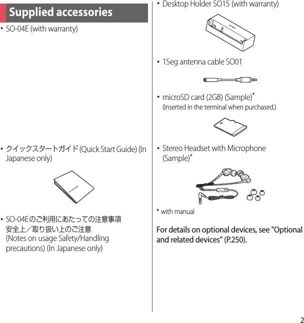 2･SO-04E (with warranty)･クイックスタートガイド (Quick Start Guide) (In Japanese only)･SO-04Eのご利用にあたっての注意事項安全上／取り扱い上のご注意 (Notes on usage Safety/Handling precautions) (In Japanese only)･Desktop Holder SO15 (with warranty)･1Seg antenna cable SO01･microSD card (2GB) (Sample)*(Inserted in the terminal when purchased.)･Stereo Headset with Microphone(Sample)** with manualFor details on optional devices, see &quot;Optional and related devices&quot; (P.250).Supplied accessories