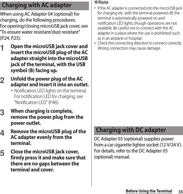 38Before Using the TerminalWhen using AC Adapter 04 (optional) for charging, do the following procedures.For opening/closing microUSB jack cover, see &quot;To ensure water resistant/dust resistant&quot; (P.24, P.25).1Open the microUSB jack cover and insert the microUSB plug of the AC adapter straight into the microUSB jack of the terminal, with the USB symbol (B) facing up.2Unfold the power plug of the AC adapter and insert it into an outlet.･Notification LED lights on the terminal. For notification LED for charging, see &quot;Notification LED&quot; (P.46).3When charging is complete, remove the power plug from the power outlet.4Remove the microUSB plug of the AC adapter evenly from the terminal.5Close the microUSB jack cover, firmly press it and make sure that there are no gaps between the terminal and cover.❖Note･If the AC adapter is connected into the microUSB jack for charging etc. with the terminal powered off, the terminal is automatically powered on and notification LED lights, though operations are not available. Be careful not to connect with the AC adapter in a place where the use is prohibited such as in an airplane or hospital.･Check the connecting direction to connect correctly. Wrong connection may cause damage.DC Adapter 03 (optional) supplies power from a car cigarette lighter socket (12 V/24 V). For details, refer to the DC Adapter 03 (optional) manual.Charging with AC adapterCharging with DC adapter