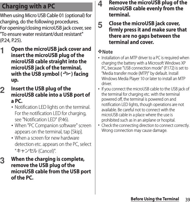 39Before Using the TerminalWhen using Micro USB Cable 01 (optional) for charging, do the following procedures.For opening/closing microUSB jack cover, see &quot;To ensure water resistant/dust resistant&quot; (P.24, P.25).1Open the microUSB jack cover and insert the microUSB plug of the microUSB cable straight into the microUSB jack of the terminal, with the USB symbol ( ) facing up.2Insert the USB plug of the microUSB cable into a USB port of a PC.･Notification LED lights on the terminal. For the notification LED for charging, see &quot;Notification LED&quot; (P.46).･When &quot;PC Companion software&quot; screen appears on the terminal, tap [Skip].･When a screen for new hardware detection etc. appears on the PC, select &quot;キャンセル (Cancel)&quot;.3When the charging is complete, remove the USB plug of the microUSB cable from the USB port of the PC.4Remove the microUSB plug of the microUSB cable evenly from the terminal.5Close the microUSB jack cover, firmly press it and make sure that there are no gaps between the terminal and cover.❖Note･Installation of an MTP driver to a PC is required when charging the battery with a Microsoft Windows XP PC, because &quot;USB connection mode&quot; (P.172) is set to &quot;Media transfer mode (MTP)&quot; by default. Install Windows Media Player 10 or later to install an MTP driver.･If you connect the microUSB cable to the USB jack of the terminal for charging etc. with the terminal powered off, the terminal is powered on and notification LED lights, though operations are not available. Be careful not to connect with the microUSB cable in a place where the use is prohibited such as in an airplane or hospital.･Check the connecting direction to connect correctly. Wrong connection may cause damage.Charging with a PC