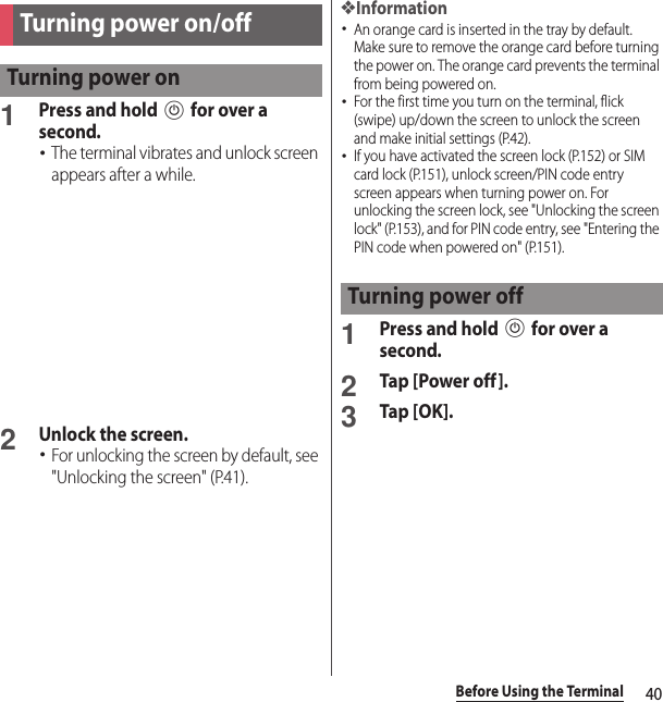 40Before Using the Terminal1Press and hold P for over a second.･The terminal vibrates and unlock screen appears after a while.2Unlock the screen.･For unlocking the screen by default, see &quot;Unlocking the screen&quot; (P.41).❖Information･An orange card is inserted in the tray by default. Make sure to remove the orange card before turning the power on. The orange card prevents the terminal from being powered on.･For the first time you turn on the terminal, flick (swipe) up/down the screen to unlock the screen and make initial settings (P.42).･If you have activated the screen lock (P.152) or SIM card lock (P.151), unlock screen/PIN code entry screen appears when turning power on. For unlocking the screen lock, see &quot;Unlocking the screen lock&quot; (P.153), and for PIN code entry, see &quot;Entering the PIN code when powered on&quot; (P.151).1Press and hold P for over a second.2Tap [Power off ].3Tap [OK].Turning power on/offTurning power onTurning power off