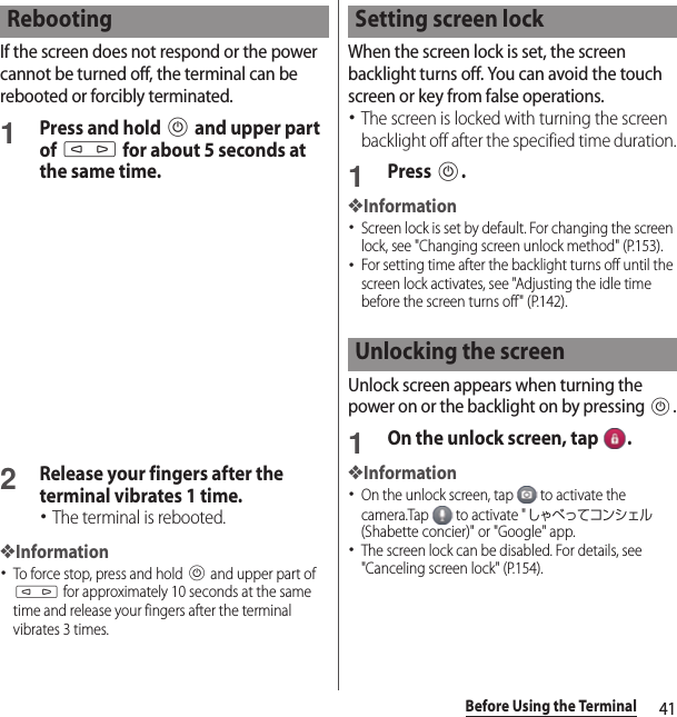 41Before Using the TerminalIf the screen does not respond or the power cannot be turned off, the terminal can be rebooted or forcibly terminated.1Press and hold P and upper part of m for about 5 seconds at the same time.2Release your fingers after the terminal vibrates 1 time.･The terminal is rebooted.❖Information･To force stop, press and hold P and upper part of m for approximately 10 seconds at the same time and release your fingers after the terminal vibrates 3 times.When the screen lock is set, the screen backlight turns off. You can avoid the touch screen or key from false operations.･The screen is locked with turning the screen backlight off after the specified time duration.1Press P.❖Information･Screen lock is set by default. For changing the screen lock, see &quot;Changing screen unlock method&quot; (P.153).･For setting time after the backlight turns off until the screen lock activates, see &quot;Adjusting the idle time before the screen turns off&quot; (P.142).Unlock screen appears when turning the power on or the backlight on by pressing P.1On the unlock screen, tap  .❖Information･On the unlock screen, tap   to activate the camera.Tap   to activate &quot;しゃべってコンシェル (Shabette concier)&quot; or &quot;Google&quot; app.･The screen lock can be disabled. For details, see &quot;Canceling screen lock&quot; (P.154).Rebooting Setting screen lockUnlocking the screen