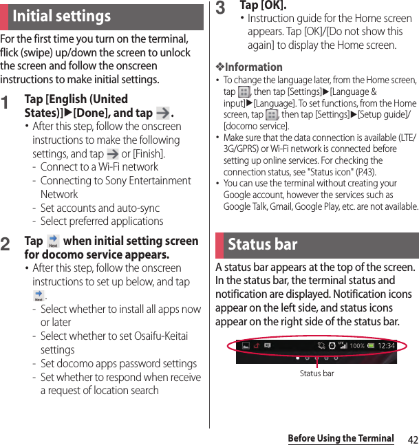 42Before Using the TerminalFor the first time you turn on the terminal, flick (swipe) up/down the screen to unlock the screen and follow the onscreen instructions to make initial settings.1Tap [English (United States)]u[Done], and tap  .･After this step, follow the onscreen instructions to make the following settings, and tap   or [Finish].-Connect to a Wi-Fi network- Connecting to Sony Entertainment Network- Set accounts and auto-sync- Select preferred applications2Tap   when initial setting screen for docomo service appears.･After this step, follow the onscreen instructions to set up below, and tap .- Select whether to install all apps now or later- Select whether to set Osaifu-Keitai settings- Set docomo apps password settings- Set whether to respond when receive a request of location search3Tap [OK].･Instruction guide for the Home screen appears. Tap [OK]/[Do not show this again] to display the Home screen.❖Information･To change the language later, from the Home screen, tap  , then tap [Settings]u[Language &amp; input]u[Language]. To set functions, from the Home screen, tap  , then tap [Settings]u[Setup guide]/[docomo service].･Make sure that the data connection is available (LTE/3G/GPRS) or Wi-Fi network is connected before setting up online services. For checking the connection status, see &quot;Status icon&quot; (P.43).･You can use the terminal without creating your Google account, however the services such as Google Talk, Gmail, Google Play, etc. are not available.A status bar appears at the top of the screen. In the status bar, the terminal status and notification are displayed. Notification icons appear on the left side, and status icons appear on the right side of the status bar.Initial settingsStatus barStatus bar