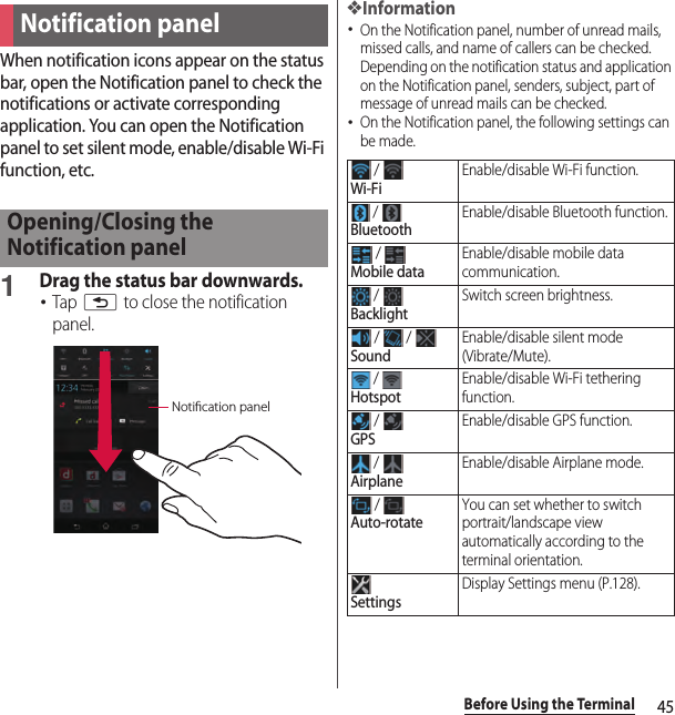 45Before Using the TerminalWhen notification icons appear on the status bar, open the Notification panel to check the notifications or activate corresponding application. You can open the Notification panel to set silent mode, enable/disable Wi-Fi function, etc.1Drag the status bar downwards.･Tap x to close the notification panel.❖Information･On the Notification panel, number of unread mails, missed calls, and name of callers can be checked. Depending on the notification status and application on the Notification panel, senders, subject, part of message of unread mails can be checked.･On the Notification panel, the following settings can be made.Notification panelOpening/Closing the Notification panelNotication panel / Wi-FiEnable/disable Wi-Fi function. / BluetoothEnable/disable Bluetooth function. / Mobile dataEnable/disable mobile data communication. / BacklightSwitch screen brightness. /   / SoundEnable/disable silent mode (Vibrate/Mute). / HotspotEnable/disable Wi-Fi tethering function. / GPSEnable/disable GPS function. / AirplaneEnable/disable Airplane mode. / Auto-rotateYou can set whether to switch portrait/landscape view automatically according to the terminal orientation.SettingsDisplay Settings menu (P.128).