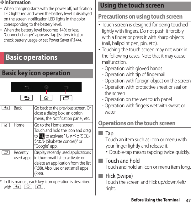 47Before Using the Terminal❖Information･When charging starts with the power off, notification LED lights red and when the battery level is displayed on the screen, notification LED lights in the color corresponding to the battery level.･When the battery level becomes 14％ or less, &quot;Connect charger&quot; appears. Tap [Battery info] to check battery usage or set Power Saver (P.144).* In this manual, each key icon operation is described with x, y, r.Precautions on using touch screen･Touch screen is designed for being touched lightly with fingers. Do not push it forcibly with a finger or press it with sharp objects (nail, ballpoint pen, pin, etc.).･Touching the touch screen may not work in the following cases. Note that it may cause malfunction.- Operation with gloved hands- Operation with tip of fingernail- Operation with foreign object on the screen- Operation with protective sheet or seal on the screen- Operation on the wet touch panel- Operation with fingers wet with sweat or waterOperations on the touch screen■ TapTouch an item such as icon or menu with your finger lightly and release it.･Double-tap means tapping twice quickly.■ Touch and holdTouch and hold an icon or menu item long.■ Flick (Swipe)Touch the screen and flick up/down/left/right.Basic operationsBasic key icon operationxBack Go back to the previous screen. Or close a dialog box, an option menu, the Notification panel, etc.yHome Go to the Home screen.Touch and hold the icon and drag to   to activate &quot;しゃべってコンシェル (Shabette concier)&quot; or &quot;Google&quot; app.rRecently used appsDisplay recently used applications in thumbnail list to activate or delete an application from the list (P.88). Also, use or set small apps (P.88).xx y rUsing the touch screen