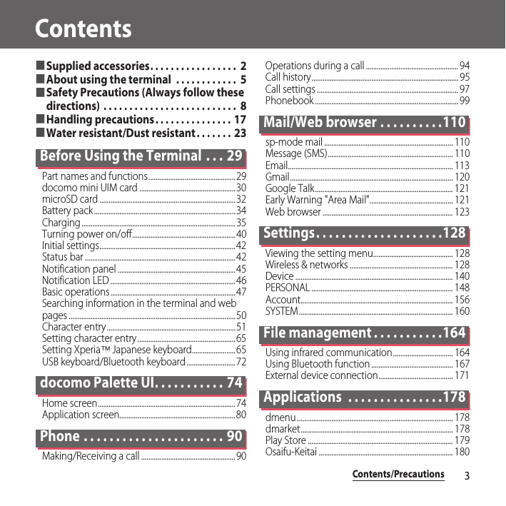 Contents/Precautions3Contents■Supplied accessories. . . . . . . . . . . . . . . . .  2■About using the terminal  . . . . . . . . . . . .  5■Safety Precautions (Always follow these directions) . . . . . . . . . . . . . . . . . . . . . . . . . .  8■Handling precautions. . . . . . . . . . . . . . . 17■Water resistant/Dust resistant . . . . . . . 23Before Using the Terminal  . . . 29Part names and functions................................................29docomo mini UIM card .....................................................30microSD card ...........................................................................32Battery pack ..............................................................................34Charging.....................................................................................35Turning power on/off.........................................................40Initial settings...........................................................................42Status bar ...................................................................................42Notification panel .................................................................45Notification LED .....................................................................46Basic operations.....................................................................47Searching information in the terminal and web pages ............................................................................................50Character entry.......................................................................51Setting character entry......................................................65Setting Xperia™ Japanese keyboard........................65USB keyboard/Bluetooth keyboard...........................72docomo Palette UI. . . . . . . . . . . 74Home screen............................................................................74Application screen................................................................80Phone . . . . . . . . . . . . . . . . . . . . . . 90Making/Receiving a call ....................................................90Operations during a call ................................................... 94Call history................................................................................. 95Call settings .............................................................................. 97Phonebook ............................................................................... 99Mail/Web browser . . . . . . . . . .110sp-mode mail ....................................................................... 110Message (SMS)..................................................................... 110Email........................................................................................... 113Gmail.......................................................................................... 120Google Talk............................................................................ 121Early Warning &quot;Area Mail&quot;.............................................. 121Web browser ........................................................................ 123Settings. . . . . . . . . . . . . . . . . . . .128Viewing the setting menu............................................ 128Wireless &amp; networks ......................................................... 128Device ....................................................................................... 140PERSONAL .............................................................................. 148Account.................................................................................... 156SYSTEM..................................................................................... 160File management . . . . . . . . . . .164Using infrared communication................................. 164Using Bluetooth function ............................................. 167External device connection......................................... 171Applications  . . . . . . . . . . . . . . .178dmenu ...................................................................................... 178dmarket.................................................................................... 178Play Store ................................................................................ 179Osaifu-Keitai .......................................................................... 180