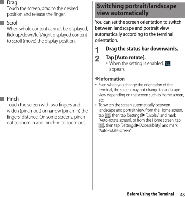 48Before Using the Terminal■ DragTouch the screen, drag to the desired position and release the finger.■ ScrollWhen whole content cannot be displayed, flick up/down/left/right displayed content to scroll (move) the display position.■ PinchTouch the screen with two fingers and widen (pinch-out) or narrow (pinch-in) the fingers&apos; distance. On some screens, pinch-out to zoom in and pinch-in to zoom out.You can set the screen orientation to switch between landscape and portrait view automatically according to the terminal orientation.1Drag the status bar downwards.2Tap [Auto rotate].･When the setting is enabled,   appears.❖Information･Even when you change the orientation of the terminal, the screen may not change to landscape view depending on the screen such as Home screen, etc.･To switch the screen automatically between landscape and portrait view, from the Home screen, tap  , then tap [Settings]u[Display] and mark [Auto-rotate screen], or from the Home screen, tap , then tap [Settings]u[Accessibility] and mark &quot;Auto-rotate screen&quot;.Switching portrait/landscape view automatically