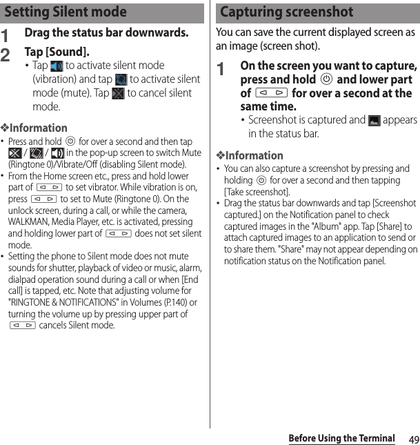 49Before Using the Terminal1Drag the status bar downwards.2Tap [Sound].･Tap   to activate silent mode (vibration) and tap   to activate silent mode (mute). Tap   to cancel silent mode.❖Information･Press and hold P for over a second and then tap  /   /   in the pop-up screen to switch Mute (Ringtone 0)/Vibrate/Off (disabling Silent mode).･From the Home screen etc., press and hold lower part of m to set vibrator. While vibration is on, press m to set to Mute (Ringtone 0). On the unlock screen, during a call, or while the camera, WALKMAN, Media Player, etc. is activated, pressing and holding lower part of m does not set silent mode.･Setting the phone to Silent mode does not mute sounds for shutter, playback of video or music, alarm, dialpad operation sound during a call or when [End call] is tapped, etc. Note that adjusting volume for &quot;RINGTONE &amp; NOTIFICATIONS&quot; in Volumes (P.140) or turning the volume up by pressing upper part of m cancels Silent mode.You can save the current displayed screen as an image (screen shot).1On the screen you want to capture, press and hold P and lower part of m for over a second at the same time.･Screenshot is captured and   appears in the status bar.❖Information･You can also capture a screenshot by pressing and holding P for over a second and then tapping [Take screenshot].･Drag the status bar downwards and tap [Screenshot captured.] on the Notification panel to check captured images in the &quot;Album&quot; app. Tap [Share] to attach captured images to an application to send or to share them. &quot;Share&quot; may not appear depending on notification status on the Notification panel.Setting Silent mode Capturing screenshot