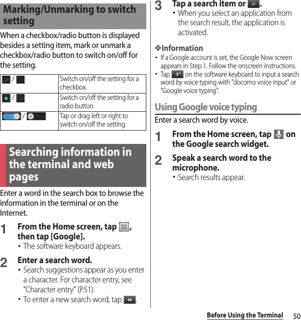 50Before Using the TerminalWhen a checkbox/radio button is displayed besides a setting item, mark or unmark a checkbox/radio button to switch on/off for the setting.Enter a word in the search box to browse the information in the terminal or on the Internet.1From the Home screen, tap  , then tap [Google].･The software keyboard appears.2Enter a search word.･Search suggestions appear as you enter a character. For character entry, see &quot;Character entry&quot; (P.51).･To enter a new search word, tap  .3Tap a search item or  .･When you select an application from the search result, the application is activated.❖Information･If a Google account is set, the Google Now screen appears in Step 1. Follow the onscreen instructions.･Tap   on the software keyboard to input a search word by voice typing with &quot;docomo voice input&quot; or &quot;Google voice typing&quot;.Using Google voice typingEnter a search word by voice.1From the Home screen, tap   on the Google search widget.2Speak a search word to the microphone.･Search results appear.Marking/Unmarking to switch setting /  Switch on/off the setting for a checkbox. /  Switch on/off the setting for a radio button. /  Tap or drag left or right to switch on/off the setting.Searching information in the terminal and web pages